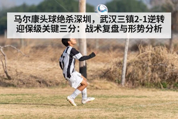 马尔康头球绝杀深圳，武汉三镇2-1逆转迎保级关键三分：战术复盘与形势分析
