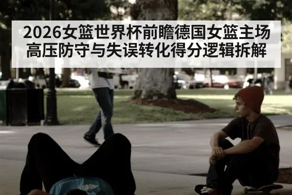 2026女篮世界杯前瞻德国女篮主场高压防守与失误转化得分逻辑拆解